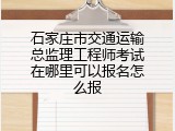 石家庄市交通运输总监理工程师考试在哪里可以报名怎么报