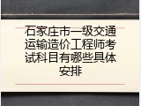 石家庄市一级交通运输造价工程师考试科目有哪些具体安排