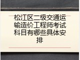松江区二级交通运输造价工程师考试科目有哪些具体安排