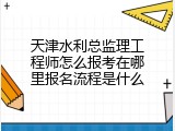 天津水利总监理工程师怎么报考在哪里报名流程是什么