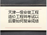 天津一级安装工程造价工程师考试以后要如何复审成绩