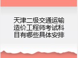 天津二级交通运输造价工程师考试科目有哪些具体安排