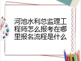 河池水利总监理工程师怎么报考在哪里报名流程是什么