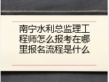 南宁水利总监理工程师怎么报考在哪里报名流程是什么