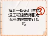 海北一级港口与航道工程建造师报考流程详解需要社保吗