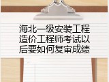 海北一级安装工程造价工程师考试以后要如何复审成绩