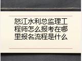 怒江水利总监理工程师怎么报考在哪里报名流程是什么