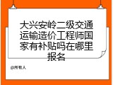 大兴安岭二级交通运输造价工程师国家有补贴吗在哪里报名