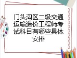 门头沟区二级交通运输造价工程师考试科目有哪些具体安排