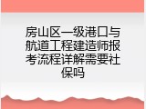 房山区一级港口与航道工程建造师报考流程详解需要社保吗