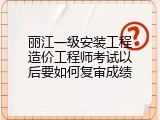 丽江一级安装工程造价工程师考试以后要如何复审成绩