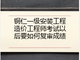 铜仁一级安装工程造价工程师考试以后要如何复审成绩