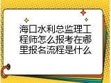 海口水利总监理工程师怎么报考在哪里报名流程是什么