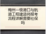 梅州一级港口与航道工程建造师报考流程详解需要社保吗