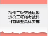 梅州二级交通运输造价工程师考试科目有哪些具体安排