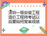 深圳一级安装工程造价工程师考试以后要如何复审成绩