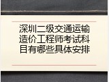 深圳二级交通运输造价工程师考试科目有哪些具体安排