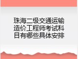 珠海二级交通运输造价工程师考试科目有哪些具体安排