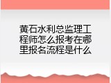 黄石水利总监理工程师怎么报考在哪里报名流程是什么