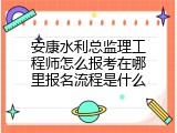 安康水利总监理工程师怎么报考在哪里报名流程是什么
