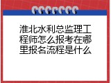 淮北水利总监理工程师怎么报考在哪里报名流程是什么