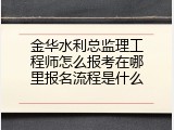 金华水利总监理工程师怎么报考在哪里报名流程是什么