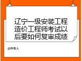 辽宁一级安装工程造价工程师考试以后要如何复审成绩
