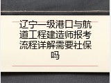 辽宁一级港口与航道工程建造师报考流程详解需要社保吗