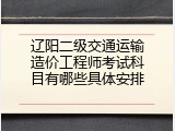 辽阳二级交通运输造价工程师考试科目有哪些具体安排