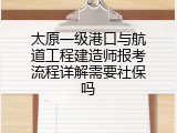 太原一级港口与航道工程建造师报考流程详解需要社保吗