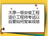 太原一级安装工程造价工程师考试以后要如何复审成绩