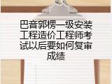 巴音郭楞一级安装工程造价工程师考试以后要如何复审成绩