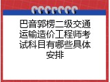 巴音郭楞二级交通运输造价工程师考试科目有哪些具体安排
