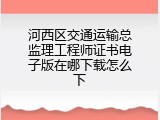 河西区交通运输总监理工程师证书电子版在哪下载怎么下