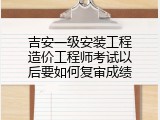 吉安一级安装工程造价工程师考试以后要如何复审成绩