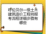 呼伦贝尔一级土木建筑造价工程师报考流程详细步骤有哪些
