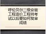 呼伦贝尔二级安装工程造价工程师考试以后要如何复审成绩