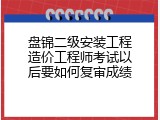 盘锦二级安装工程造价工程师考试以后要如何复审成绩