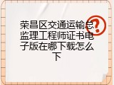 荣昌区交通运输总监理工程师证书电子版在哪下载怎么下