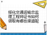 绥化交通运输总监理工程师证书如何领取有哪些渠道呢