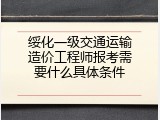 绥化一级交通运输造价工程师报考需要什么具体条件