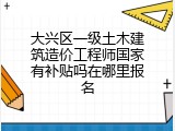 大兴区一级土木建筑造价工程师国家有补贴吗在哪里报名