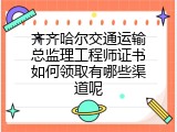 齐齐哈尔交通运输总监理工程师证书如何领取有哪些渠道呢