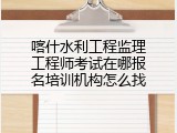 喀什水利工程监理工程师考试在哪报名培训机构怎么找