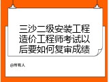 三沙二级安装工程造价工程师考试以后要如何复审成绩
