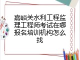 嘉峪关水利工程监理工程师考试在哪报名培训机构怎么找
