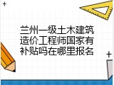 兰州一级土木建筑造价工程师国家有补贴吗在哪里报名