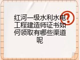 红河一级水利水电工程建造师证书如何领取有哪些渠道呢
