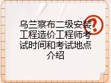 乌兰察布二级安装工程造价工程师考试时间和考试地点介绍