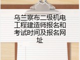 乌兰察布二级机电工程建造师报名和考试时间及报名网址